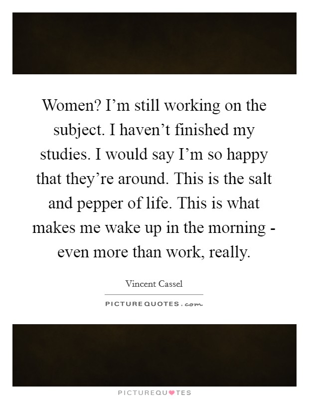 Women? I'm still working on the subject. I haven't finished my studies. I would say I'm so happy that they're around. This is the salt and pepper of life. This is what makes me wake up in the morning - even more than work, really Picture Quote #1