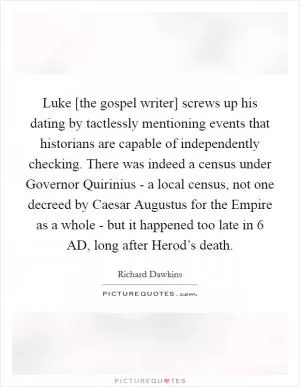 Luke [the gospel writer] screws up his dating by tactlessly mentioning events that historians are capable of independently checking. There was indeed a census under Governor Quirinius - a local census, not one decreed by Caesar Augustus for the Empire as a whole - but it happened too late in 6 AD, long after Herod’s death Picture Quote #1