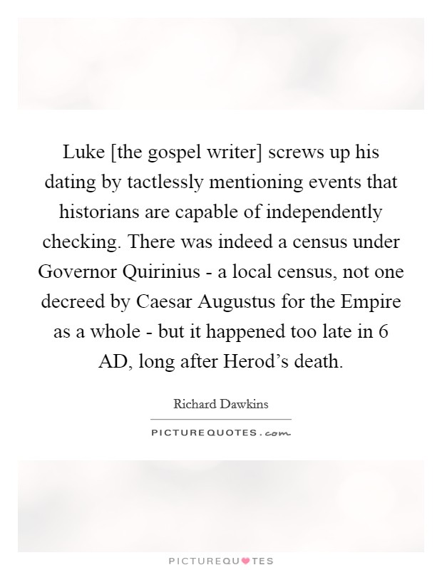 Luke [the gospel writer] screws up his dating by tactlessly mentioning events that historians are capable of independently checking. There was indeed a census under Governor Quirinius - a local census, not one decreed by Caesar Augustus for the Empire as a whole - but it happened too late in 6 AD, long after Herod's death Picture Quote #1