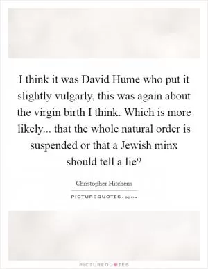 I think it was David Hume who put it slightly vulgarly, this was again about the virgin birth I think. Which is more likely... that the whole natural order is suspended or that a Jewish minx should tell a lie? Picture Quote #1