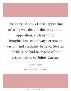 The story of Jesus Christ appearing after he was dead is the story of an apparition, such as timid imaginations can always create in vision, and credulity believe. Stories of this kind had been told of the assassination of Julius Caesar Picture Quote #1