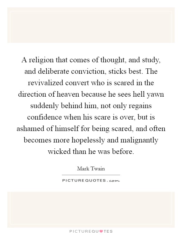 A religion that comes of thought, and study, and deliberate conviction, sticks best. The revivalized convert who is scared in the direction of heaven because he sees hell yawn suddenly behind him, not only regains confidence when his scare is over, but is ashamed of himself for being scared, and often becomes more hopelessly and malignantly wicked than he was before Picture Quote #1
