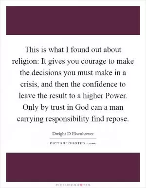 This is what I found out about religion: It gives you courage to make the decisions you must make in a crisis, and then the confidence to leave the result to a higher Power. Only by trust in God can a man carrying responsibility find repose Picture Quote #1