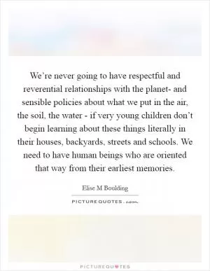 We’re never going to have respectful and reverential relationships with the planet- and sensible policies about what we put in the air, the soil, the water - if very young children don’t begin learning about these things literally in their houses, backyards, streets and schools. We need to have human beings who are oriented that way from their earliest memories Picture Quote #1