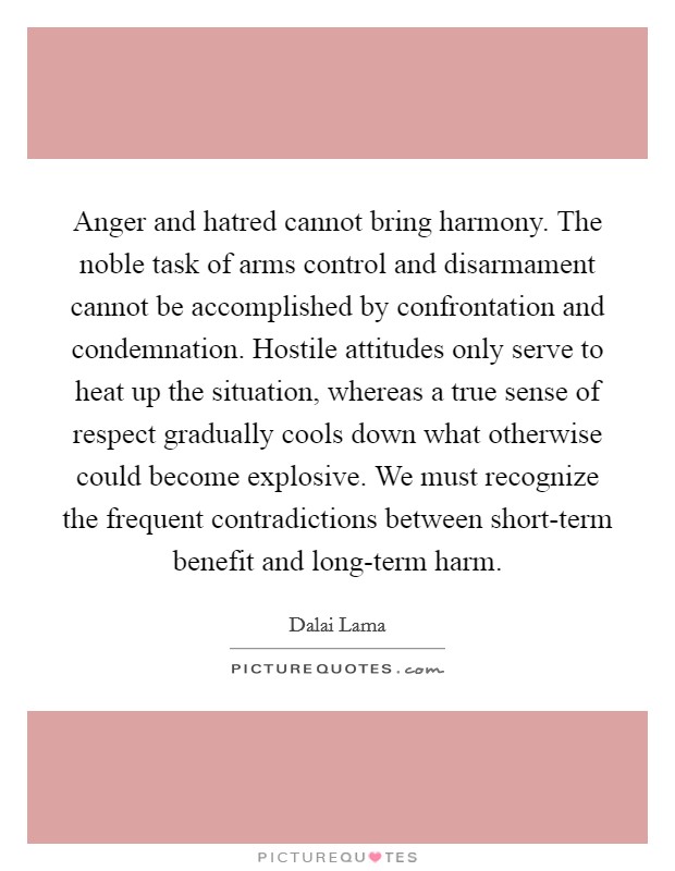 Anger and hatred cannot bring harmony. The noble task of arms control and disarmament cannot be accomplished by confrontation and condemnation. Hostile attitudes only serve to heat up the situation, whereas a true sense of respect gradually cools down what otherwise could become explosive. We must recognize the frequent contradictions between short-term benefit and long-term harm Picture Quote #1