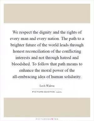 We respect the dignity and the rights of every man and every nation. The path to a brighter future of the world leads through honest reconciliation of the conflicting interests and not through hatred and bloodshed. To follow that path means to enhance the moral power of the all-embracing idea of human solidarity Picture Quote #1