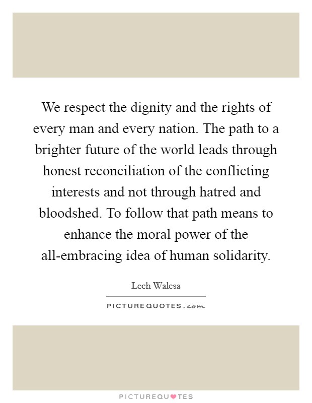 We respect the dignity and the rights of every man and every nation. The path to a brighter future of the world leads through honest reconciliation of the conflicting interests and not through hatred and bloodshed. To follow that path means to enhance the moral power of the all-embracing idea of human solidarity Picture Quote #1