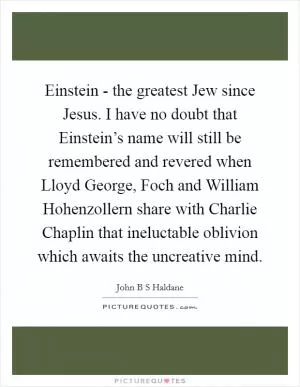 Einstein - the greatest Jew since Jesus. I have no doubt that Einstein’s name will still be remembered and revered when Lloyd George, Foch and William Hohenzollern share with Charlie Chaplin that ineluctable oblivion which awaits the uncreative mind Picture Quote #1