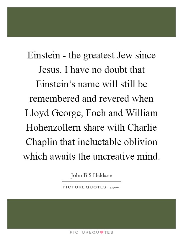 Einstein - the greatest Jew since Jesus. I have no doubt that Einstein's name will still be remembered and revered when Lloyd George, Foch and William Hohenzollern share with Charlie Chaplin that ineluctable oblivion which awaits the uncreative mind Picture Quote #1