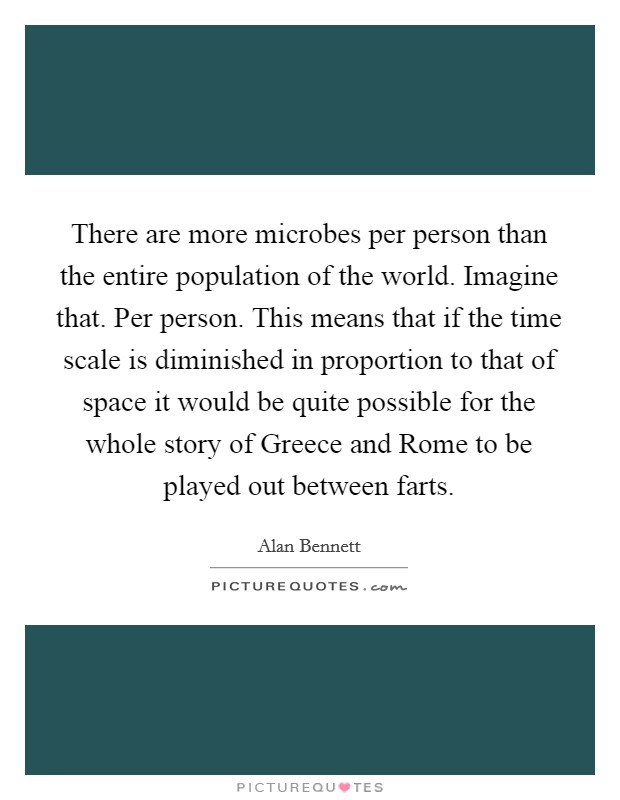 There are more microbes per person than the entire population of the world. Imagine that. Per person. This means that if the time scale is diminished in proportion to that of space it would be quite possible for the whole story of Greece and Rome to be played out between farts Picture Quote #1