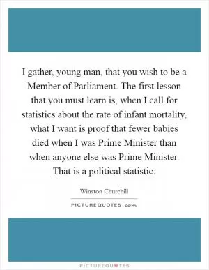 I gather, young man, that you wish to be a Member of Parliament. The first lesson that you must learn is, when I call for statistics about the rate of infant mortality, what I want is proof that fewer babies died when I was Prime Minister than when anyone else was Prime Minister. That is a political statistic Picture Quote #1