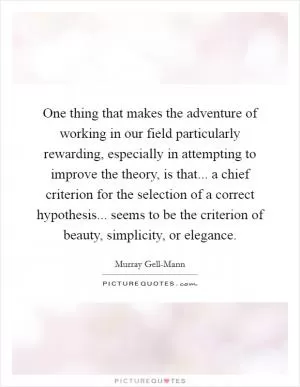 One thing that makes the adventure of working in our field particularly rewarding, especially in attempting to improve the theory, is that... a chief criterion for the selection of a correct hypothesis... seems to be the criterion of beauty, simplicity, or elegance Picture Quote #1