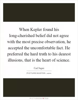 When Kepler found his long-cherished belief did not agree with the most precise observation, he accepted the uncomfortable fact. He preferred the hard truth to his dearest illusions, that is the heart of science Picture Quote #1