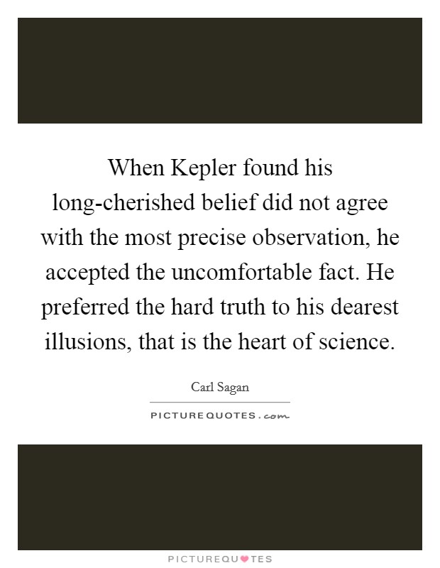 When Kepler found his long-cherished belief did not agree with the most precise observation, he accepted the uncomfortable fact. He preferred the hard truth to his dearest illusions, that is the heart of science Picture Quote #1