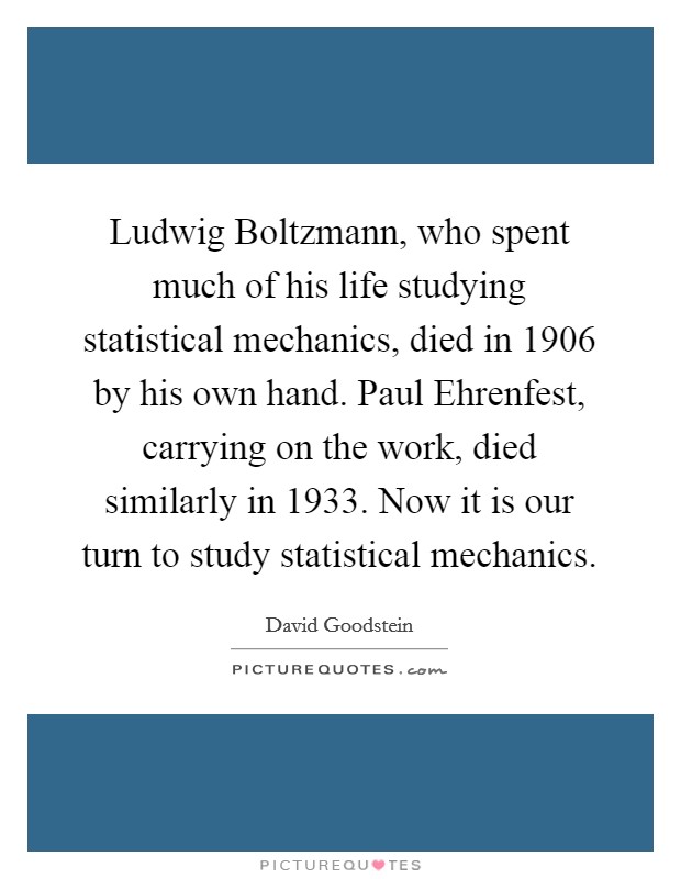 Ludwig Boltzmann, who spent much of his life studying statistical mechanics, died in 1906 by his own hand. Paul Ehrenfest, carrying on the work, died similarly in 1933. Now it is our turn to study statistical mechanics Picture Quote #1