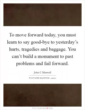 To move forward today, you must learn to say good-bye to yesterday’s hurts, tragedies and baggage. You can’t build a monument to past problems and fail forward Picture Quote #1