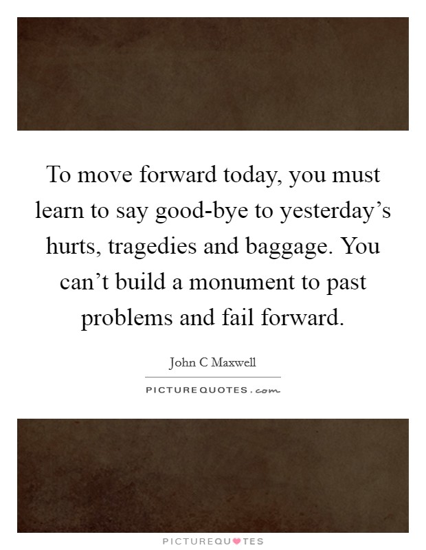 To move forward today, you must learn to say good-bye to yesterday's hurts, tragedies and baggage. You can't build a monument to past problems and fail forward Picture Quote #1