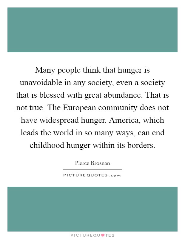 Many people think that hunger is unavoidable in any society, even a society that is blessed with great abundance. That is not true. The European community does not have widespread hunger. America, which leads the world in so many ways, can end childhood hunger within its borders Picture Quote #1