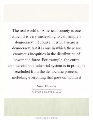 The real world of American society is one which it is very misleading to call simply a democracy. Of course, it is in a sense a democracy, but it is one in which there are enormous inequities in the distribution of power and force. For example, the entire commercial and industrial system is in principle excluded from the democratic process, including everything that goes on within it Picture Quote #1