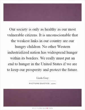 Our society is only as healthy as our most vulnerable citizens. It is unconscionable that the weakest links in our country are our hungry children. No other Western industrialized nation has widespread hunger within its borders. We really must put an end to hunger in the United States if we are to keep our prosperity and protect the future Picture Quote #1