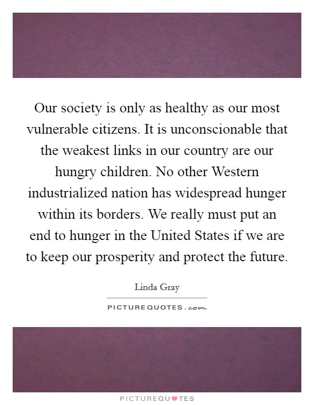 Our society is only as healthy as our most vulnerable citizens. It is unconscionable that the weakest links in our country are our hungry children. No other Western industrialized nation has widespread hunger within its borders. We really must put an end to hunger in the United States if we are to keep our prosperity and protect the future Picture Quote #1