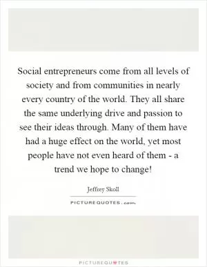 Social entrepreneurs come from all levels of society and from communities in nearly every country of the world. They all share the same underlying drive and passion to see their ideas through. Many of them have had a huge effect on the world, yet most people have not even heard of them - a trend we hope to change! Picture Quote #1