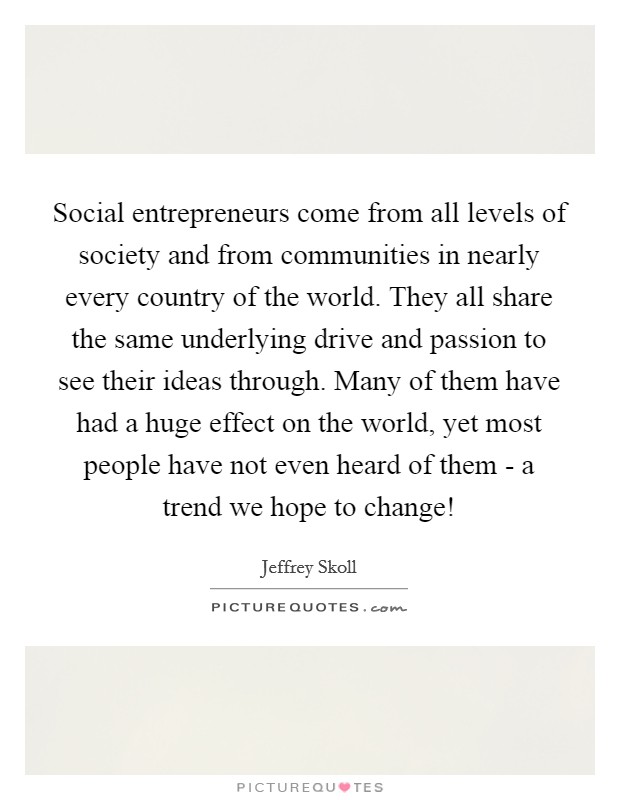 Social entrepreneurs come from all levels of society and from communities in nearly every country of the world. They all share the same underlying drive and passion to see their ideas through. Many of them have had a huge effect on the world, yet most people have not even heard of them - a trend we hope to change! Picture Quote #1