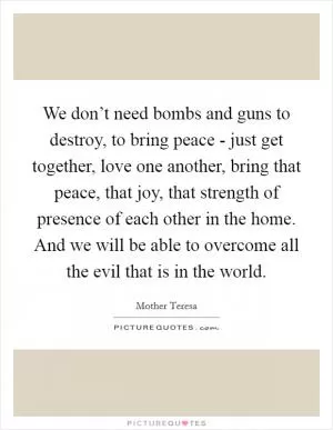 We don’t need bombs and guns to destroy, to bring peace - just get together, love one another, bring that peace, that joy, that strength of presence of each other in the home. And we will be able to overcome all the evil that is in the world Picture Quote #1