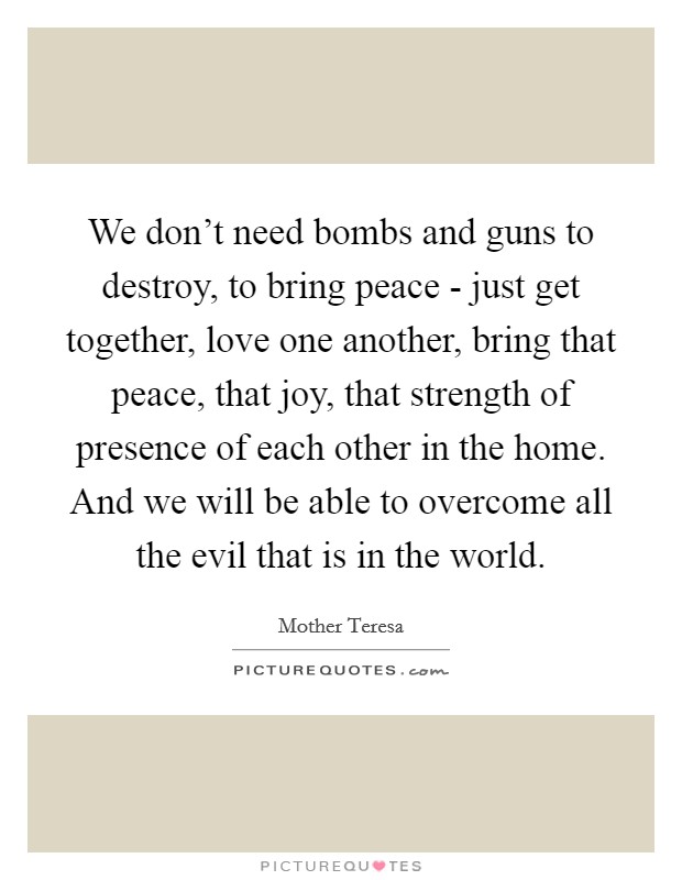 We don't need bombs and guns to destroy, to bring peace - just get together, love one another, bring that peace, that joy, that strength of presence of each other in the home. And we will be able to overcome all the evil that is in the world Picture Quote #1