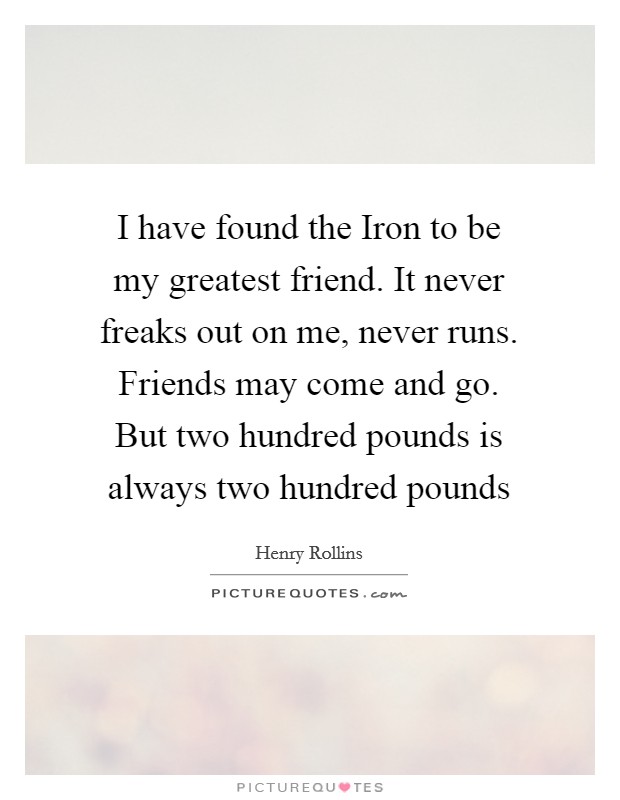 I have found the Iron to be my greatest friend. It never freaks out on me, never runs. Friends may come and go. But two hundred pounds is always two hundred pounds Picture Quote #1