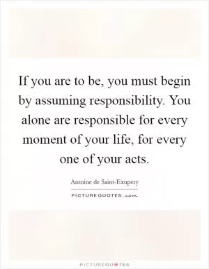 If you are to be, you must begin by assuming responsibility. You alone are responsible for every moment of your life, for every one of your acts Picture Quote #1