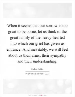 When it seems that our sorrow is too great to be borne, let us think of the great family of the heavy-hearted into which our grief has given us entrance. And inevitably, we will feel about us their arms, their sympathy and their understanding Picture Quote #1