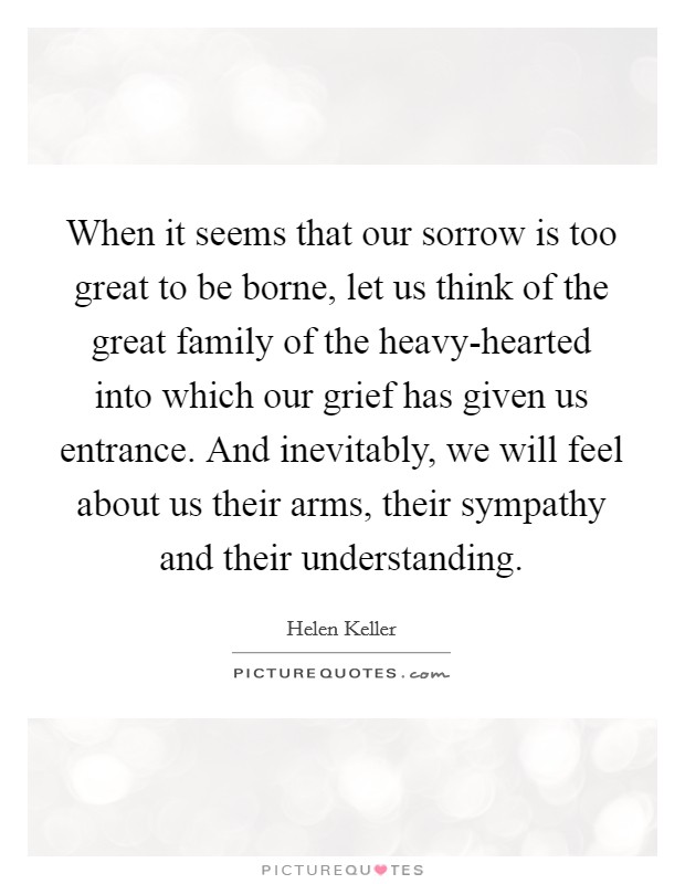 When it seems that our sorrow is too great to be borne, let us think of the great family of the heavy-hearted into which our grief has given us entrance. And inevitably, we will feel about us their arms, their sympathy and their understanding Picture Quote #1