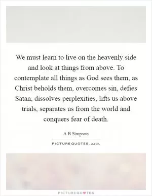 We must learn to live on the heavenly side and look at things from above. To contemplate all things as God sees them, as Christ beholds them, overcomes sin, defies Satan, dissolves perplexities, lifts us above trials, separates us from the world and conquers fear of death Picture Quote #1