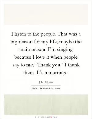 I listen to the people. That was a big reason for my life, maybe the main reason, I’m singing because I love it when people say to me, ‘Thank you.’ I thank them. It’s a marriage Picture Quote #1