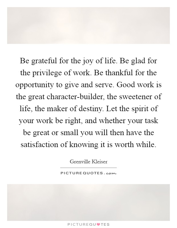 Be grateful for the joy of life. Be glad for the privilege of work. Be thankful for the opportunity to give and serve. Good work is the great character-builder, the sweetener of life, the maker of destiny. Let the spirit of your work be right, and whether your task be great or small you will then have the satisfaction of knowing it is worth while Picture Quote #1