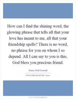 How can I find the shining word, the glowing phrase that tells all that your love has meant to me, all that your friendship spells? There is no word, no phrase for you on whom I so depend. All I can say to you is this, God bless you precious friend Picture Quote #1