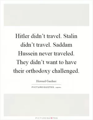 Hitler didn’t travel. Stalin didn’t travel. Saddam Hussein never traveled. They didn’t want to have their orthodoxy challenged Picture Quote #1