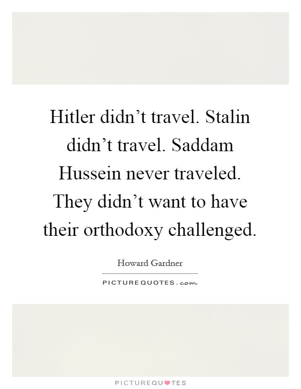 Hitler didn't travel. Stalin didn't travel. Saddam Hussein never traveled. They didn't want to have their orthodoxy challenged Picture Quote #1