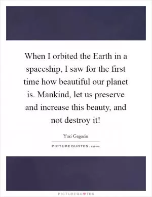 When I orbited the Earth in a spaceship, I saw for the first time how beautiful our planet is. Mankind, let us preserve and increase this beauty, and not destroy it! Picture Quote #1