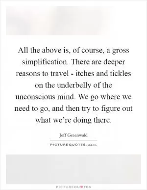 All the above is, of course, a gross simplification. There are deeper reasons to travel - itches and tickles on the underbelly of the unconscious mind. We go where we need to go, and then try to figure out what we’re doing there Picture Quote #1