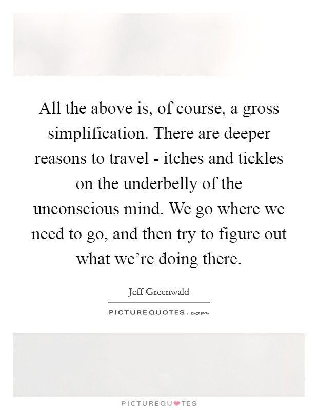 All the above is, of course, a gross simplification. There are deeper reasons to travel - itches and tickles on the underbelly of the unconscious mind. We go where we need to go, and then try to figure out what we're doing there Picture Quote #1