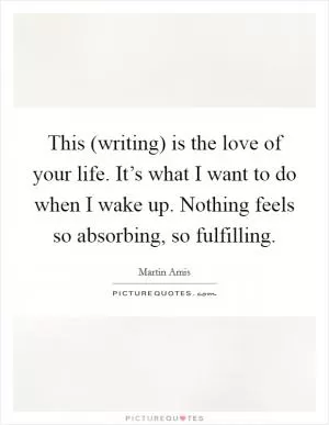 This (writing) is the love of your life. It’s what I want to do when I wake up. Nothing feels so absorbing, so fulfilling Picture Quote #1
