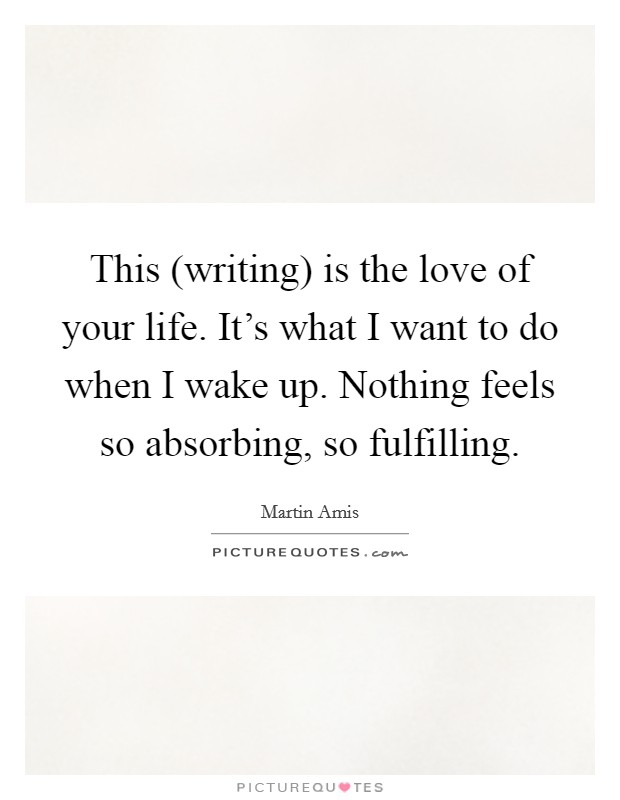 This (writing) is the love of your life. It's what I want to do when I wake up. Nothing feels so absorbing, so fulfilling Picture Quote #1