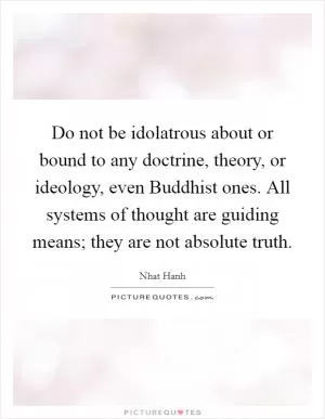 Do not be idolatrous about or bound to any doctrine, theory, or ideology, even Buddhist ones. All systems of thought are guiding means; they are not absolute truth Picture Quote #1