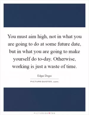 You must aim high, not in what you are going to do at some future date, but in what you are going to make yourself do to-day. Otherwise, working is just a waste of time Picture Quote #1