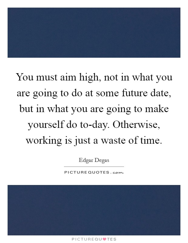 You must aim high, not in what you are going to do at some future date, but in what you are going to make yourself do to-day. Otherwise, working is just a waste of time Picture Quote #1