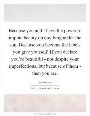 Because you and I have the power to impute beauty on anything under the sun. Because you become the labels you give yourself. If you declare you’re beautiful - not despite your imperfections, but because of them - then you are Picture Quote #1