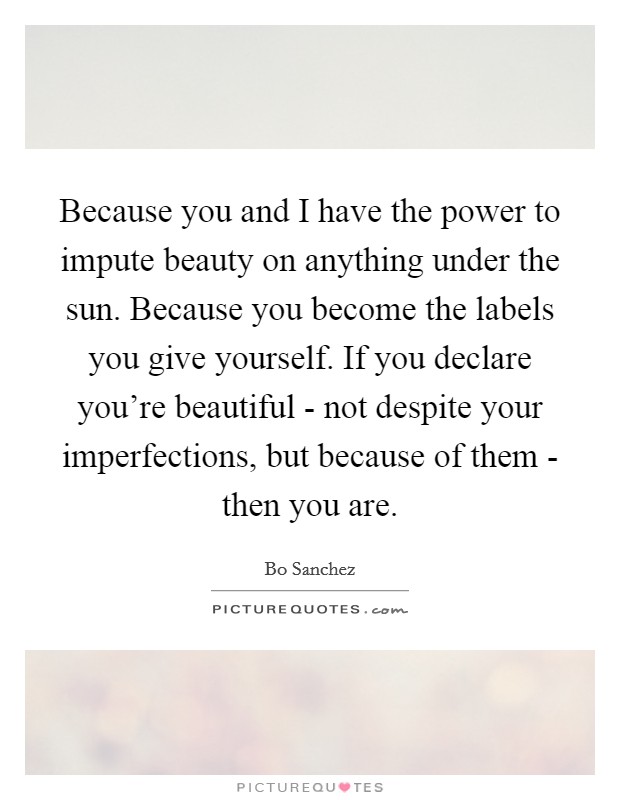 Because you and I have the power to impute beauty on anything under the sun. Because you become the labels you give yourself. If you declare you're beautiful - not despite your imperfections, but because of them - then you are Picture Quote #1