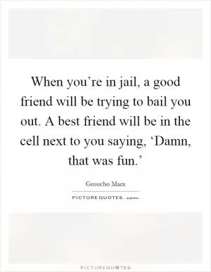 When you’re in jail, a good friend will be trying to bail you out. A best friend will be in the cell next to you saying, ‘Damn, that was fun.’ Picture Quote #1